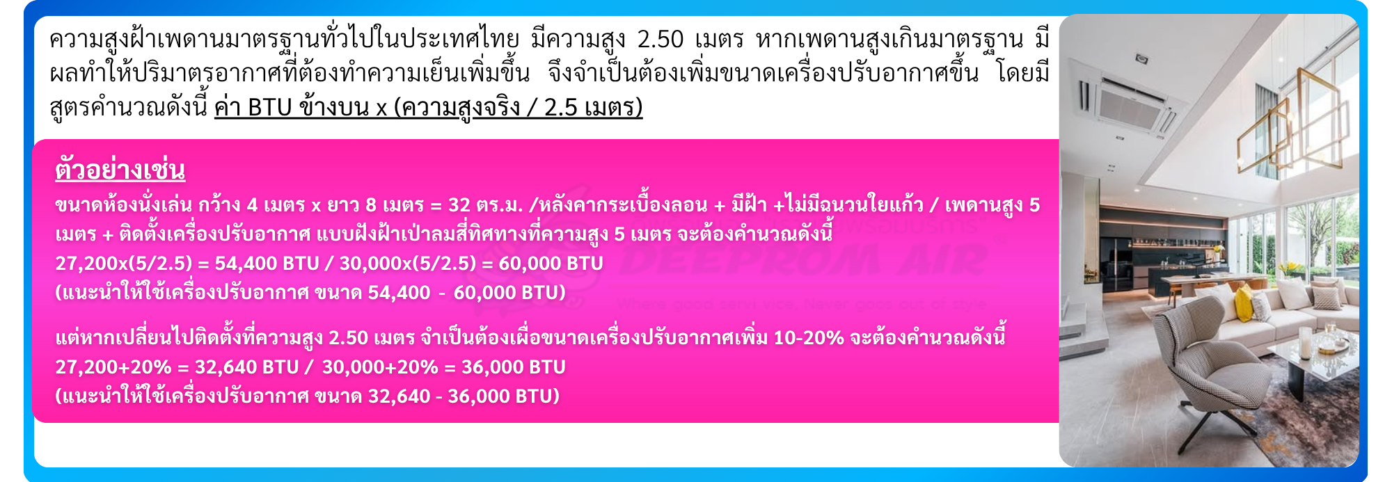 ขนาดห้องนั่งเล่น กว้าง 4 เมตร x ยาว 8 เมตร = 32 ตร.ม. /หลังคากระเบื้องลอน + มีฝ้า +ไม่มีฉนวน ใยแก้ว / เพดานสูง 5 เมตร + ติดตั้งเครื่องปรับอากาศ แบบฝังฝ้าเป่าลมสี่ทิศทางที่ความสูง 5 เมตร จะต้องคำนวณดังนี้ 27,200x(5/2.5) = 54,400 BTU / 30,000x(5/2.5) = 60,000 BTU (แนะนำให้ใช้เครื่องปรับอากาศ ขนาด 54,400 - 60,000 BTU) แต่หากเปลี่ยนไปติดตั้งที่ความสูง 2.50 เมตร จำเป็นต้องเผื่อขนาดเครื่องปรับอากาศเพิ่ม 10-20% จะ ต้องคำนวณดังนี้ 27,200+20% = 32,640 BTU / 30,000+20% = 36,000 BTU (แนะนำให้ใช้เครื่องปรับอากาศ ขนาด 32,640 - 36,000 BTU)