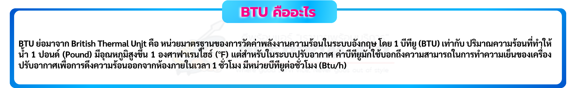 BTU ย่อมาจาก British Thermal Unit คือ หน่วยมาตรฐานของการวัดค่าพลังงานความร้อนในระบบอังกฤษ โดย 1 บีทียู (BTU) เท่ากับ ปริมาณความร้อนที่ทำให้น้ำ 1 ปอนด์ (Pound) มีอุณหภูมิสูงขึ้น 1 องศาฟาเรนไฮธ์ (°F) แต่สำหรับในระบบปรับอากาศ ค่าบีทียูมักใช้บอกถึงความสามารถในการทำความเย็นของเครื่องปรับอากาศเพื่อการดึงความ ร้อนออกจากห้องภายในเวลา 1 ชั่วโมง มีหน่วยบีทียูต่อชั่วโมง (Btu/h)