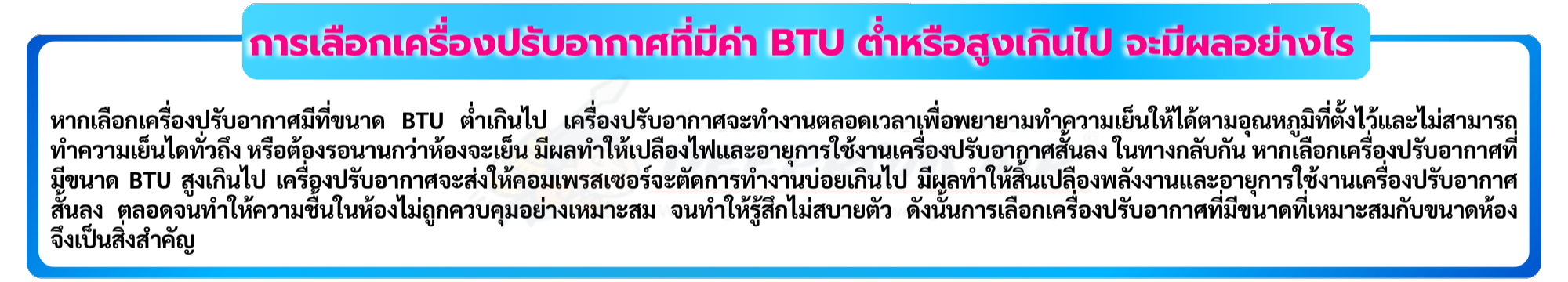 หากเลือกเครื่องปรับอากาศมีที่ขนาด BTU ต่ำเกินไป เครื่องปรับอากาศจะทำงานตลอดเวลาเพื่อพยายามทำความเย็นให้ได้ตามอุณหภูมิที่ตั้งไว้และไม่สามารถทำความเย็นได้ทั่ว ถึง หรือต้องรอนานกว่าห้องจะเย็น มีผลทำให้เปลืองไฟและอายุการใช้งานเครื่องปรับอากาศสั้นลง ในทางกลับกัน หากเลือกเครื่องปรับอากาศที่มีขนาด BTU สูงเกินไป เครื่อง ปรับอากาศจะส่งให้คอมเพรสเซอร์จะตัดการทำงานบ่อยเกินไป มีผลทำให้สิ้นเปลืองพลังงานและอายุการใช้งานเครื่องปรับอากาศสั้นลง ตลอดจนทำให้ความชื้นในห้องไม่ถูกควบ คุมอย่างเหมาะสม จนทำให้รู้สึกไม่สบายตัว ดังนั้นการเลือกเครื่องปรับอากาศที่มีขนาดที่เหมาะสมกับขนาดห้อง จึงเป็นสิ่งสำคัญ